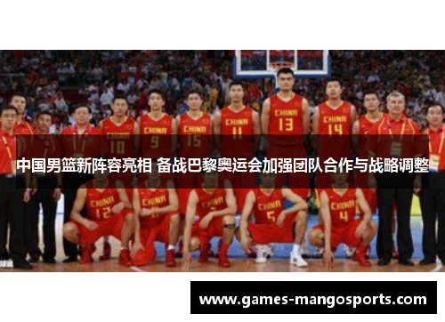 中国男篮新阵容亮相 备战巴黎奥运会加强团队合作与战略调整