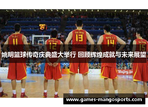 姚明篮球传奇庆典盛大举行 回顾辉煌成就与未来展望